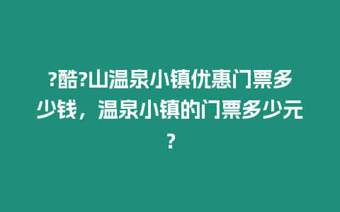 ?酷?山溫泉小鎮優惠門票多少錢，溫泉小鎮的門票多少元？