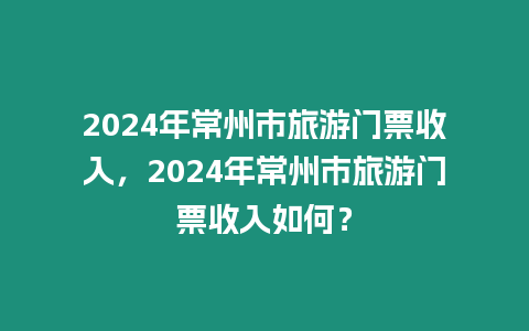 2024年常州市旅游門票收入，2024年常州市旅游門票收入如何？