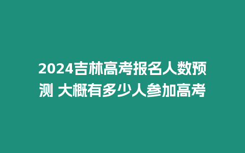 2024吉林高考報名人數預測 大概有多少人參加高考