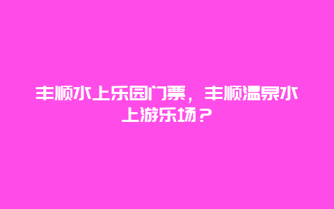 豐順水上樂園門票，豐順溫泉水上游樂場？