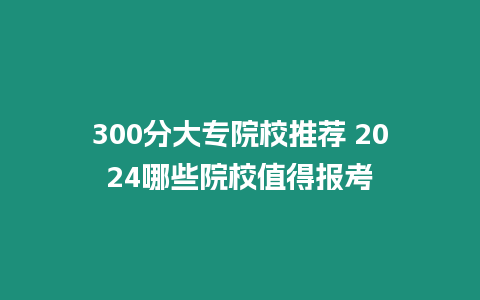 300分大專院校推薦 2024哪些院校值得報考