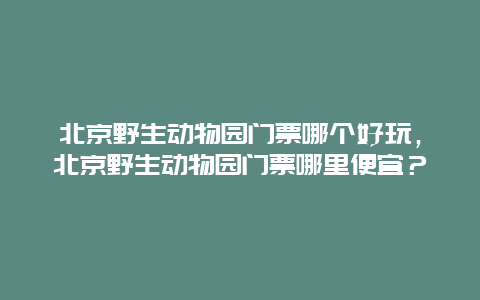 北京野生動物園門票哪個好玩，北京野生動物園門票哪里便宜？