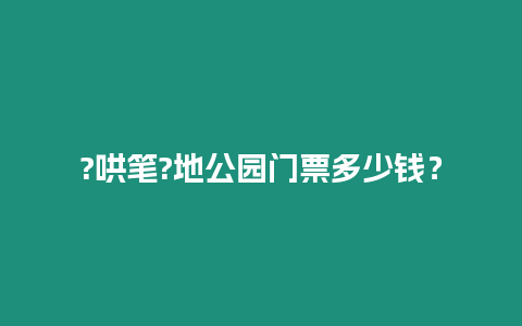 ?哄筆?地公園門票多少錢？