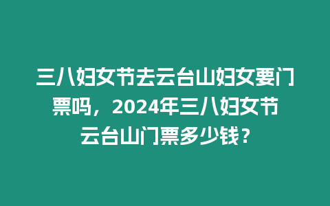 三八婦女節(jié)去云臺山婦女要門票嗎，2024年三八婦女節(jié)云臺山門票多少錢？