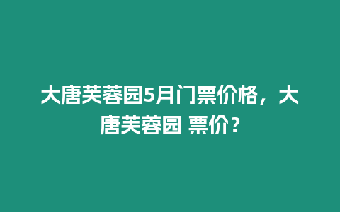 大唐芙蓉園5月門票價格，大唐芙蓉園 票價？