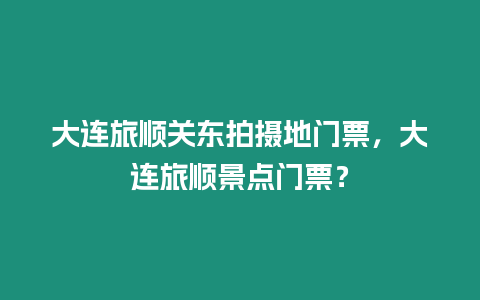 大連旅順關東拍攝地門票，大連旅順景點門票？