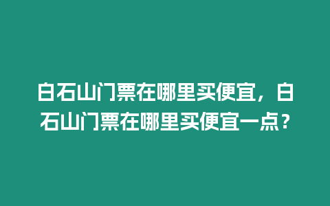 白石山門票在哪里買便宜，白石山門票在哪里買便宜一點(diǎn)？