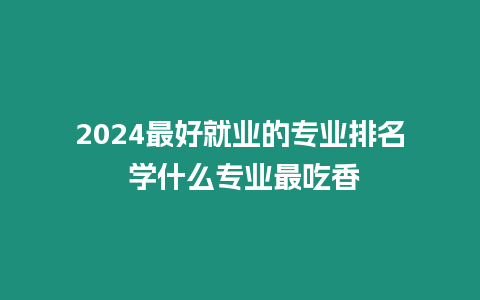 2024最好就業的專業排名 學什么專業最吃香