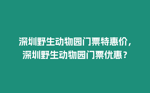 深圳野生動物園門票特惠價，深圳野生動物園門票優惠？