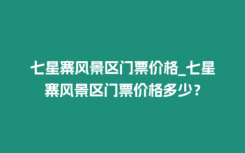 七星寨風景區門票價格_七星寨風景區門票價格多少？