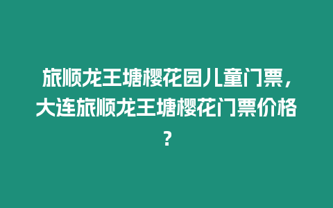 旅順龍王塘櫻花園兒童門票，大連旅順龍王塘櫻花門票價格？