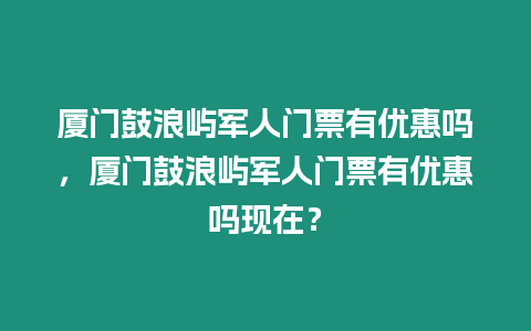 廈門鼓浪嶼軍人門票有優惠嗎，廈門鼓浪嶼軍人門票有優惠嗎現在？