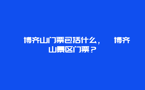 淄博齊山門票包括什么，淄博齊山景區門票？