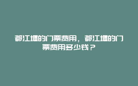 都江堰的門票費用，都江堰的門票費用多少錢？