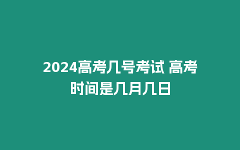 2024高考幾號考試 高考時間是幾月幾日