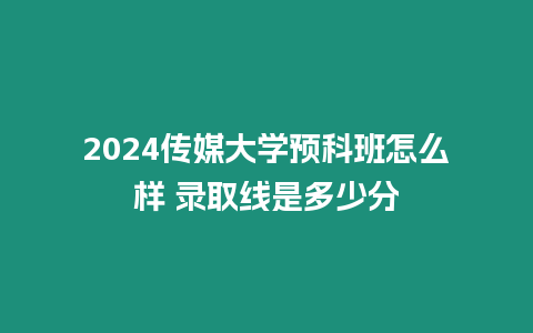 2024傳媒大學(xué)預(yù)科班怎么樣 錄取線是多少分