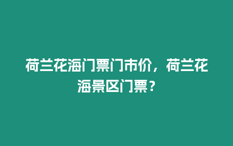 荷蘭花海門票門市價，荷蘭花海景區門票？