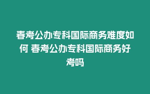 春考公辦?？茋H商務難度如何 春考公辦?？茋H商務好考嗎