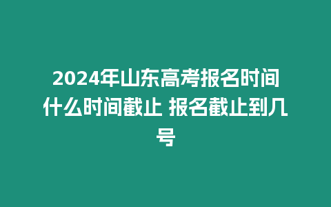 2024年山東高考報名時間什么時間截止 報名截止到幾號