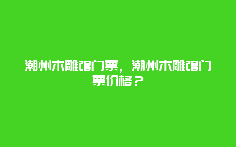 潮州木雕館門票，潮州木雕館門票價格？