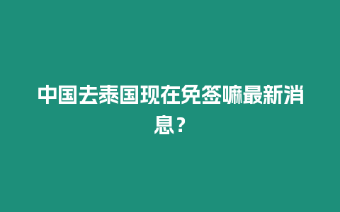 中國去泰國現在免簽嘛最新消息？