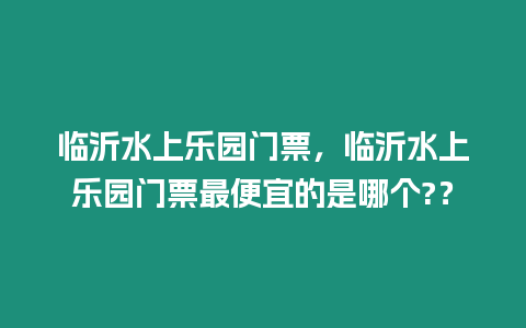 臨沂水上樂園門票，臨沂水上樂園門票最便宜的是哪個?？