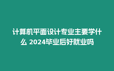 計算機平面設計專業主要學什么 2024畢業后好就業嗎