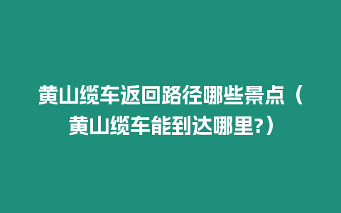 黃山纜車返回路徑哪些景點（黃山纜車能到達哪里?）