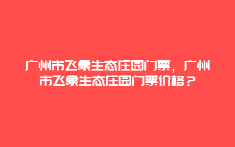 廣州市飛象生態莊園門票，廣州市飛象生態莊園門票價格？