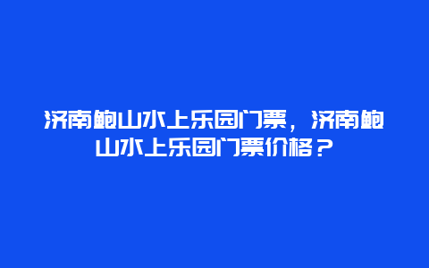 濟南鮑山水上樂園門票，濟南鮑山水上樂園門票價格？