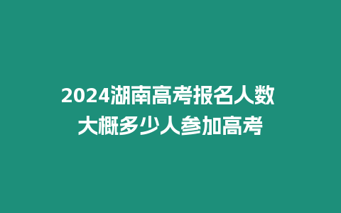 2024湖南高考報名人數 大概多少人參加高考