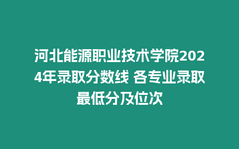 河北能源職業技術學院2024年錄取分數線 各專業錄取最低分及位次