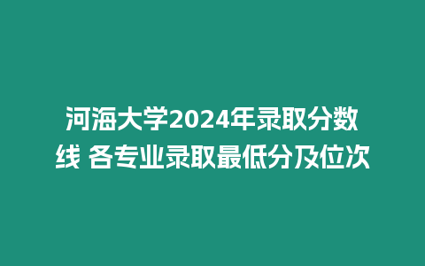 河海大學2024年錄取分數線 各專業錄取最低分及位次