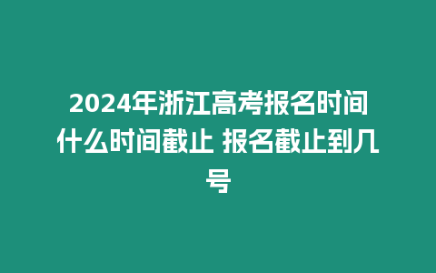 2024年浙江高考報名時間什么時間截止 報名截止到幾號