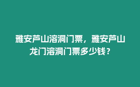 雅安蘆山溶洞門票，雅安蘆山龍門溶洞門票多少錢？