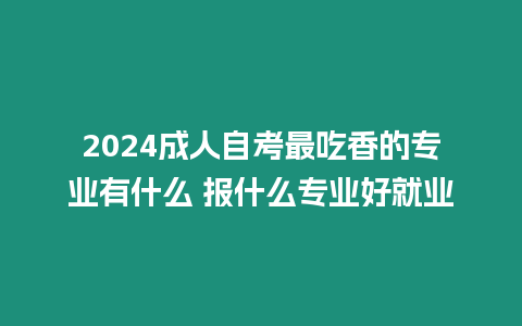 2024成人自考最吃香的專業(yè)有什么 報什么專業(yè)好就業(yè)