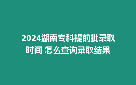 2024湖南專科提前批錄取時(shí)間 怎么查詢錄取結(jié)果