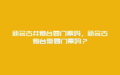 新會古井炮臺要門票嗎，新會古炮臺需要門票嗎？