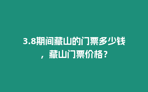 3.8期間藏山的門票多少錢，藏山門票價格？