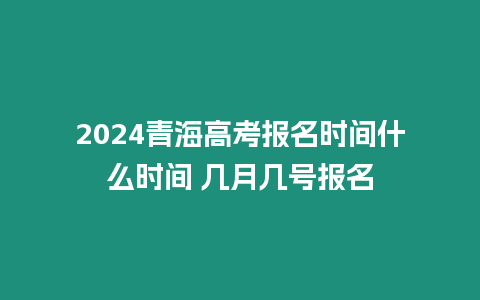 2024青海高考報名時間什么時間 幾月幾號報名