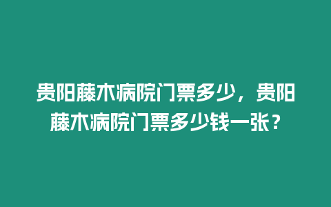 貴陽藤木病院門票多少，貴陽藤木病院門票多少錢一張？