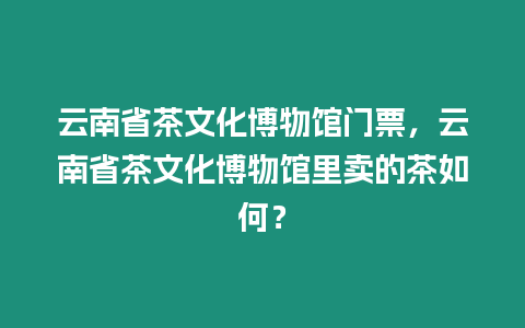 云南省茶文化博物館門票，云南省茶文化博物館里賣的茶如何？