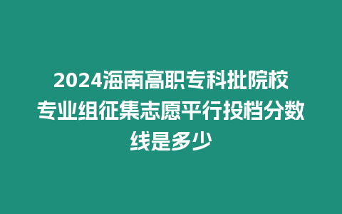 2024海南高職專科批院校專業組征集志愿平行投檔分數線是多少