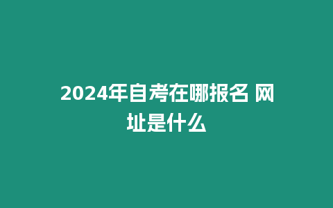 2024年自考在哪報名 網址是什么