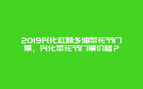 2019興化缸顧鄉油菜花節門票，興化菜花節門票價格？