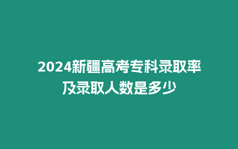 2024新疆高考專科錄取率及錄取人數是多少