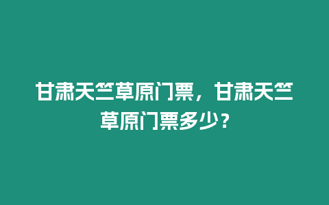 甘肅天竺草原門票，甘肅天竺草原門票多少？