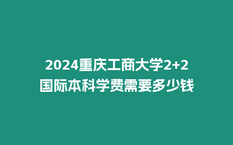 2024重慶工商大學(xué)2+2國際本科學(xué)費需要多少錢