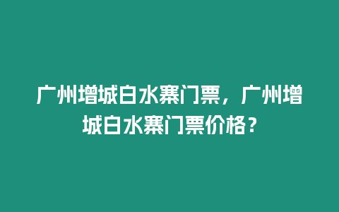 廣州增城白水寨門票，廣州增城白水寨門票價(jià)格？