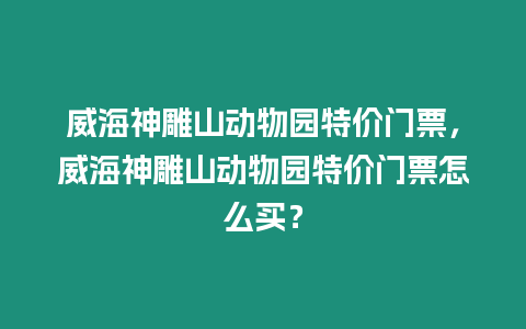 威海神雕山動物園特價門票，威海神雕山動物園特價門票怎么買？